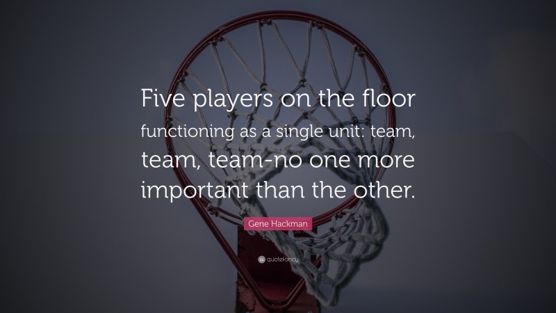 Gene Hackman Quote: “Five players on the floor functioning as a single unit: team, team, team-no one more important than the other.”