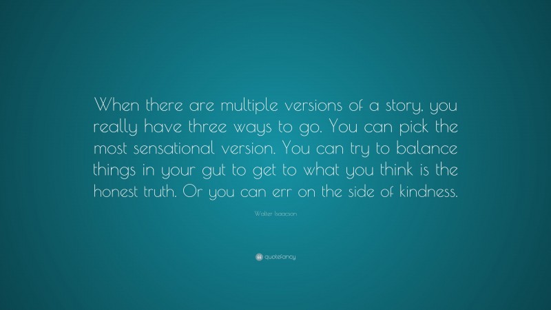 Walter Isaacson Quote: “When there are multiple versions of a story, you really have three ways to go. You can pick the most sensational version. You can try to balance things in your gut to get to what you think is the honest truth. Or you can err on the side of kindness.”