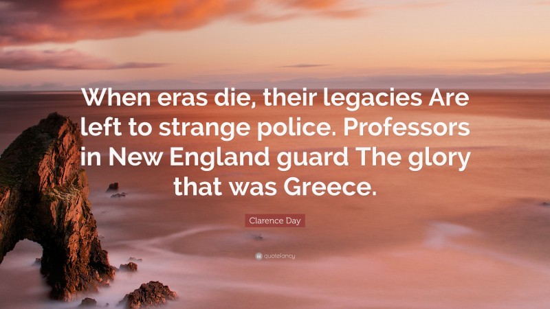 Clarence Day Quote: “When eras die, their legacies Are left to strange police. Professors in New England guard The glory that was Greece.”