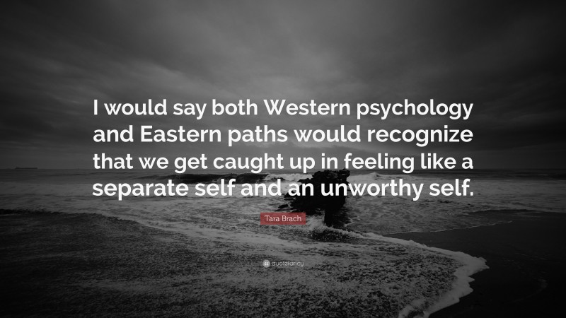 Tara Brach Quote: “I would say both Western psychology and Eastern paths would recognize that we get caught up in feeling like a separate self and an unworthy self.”