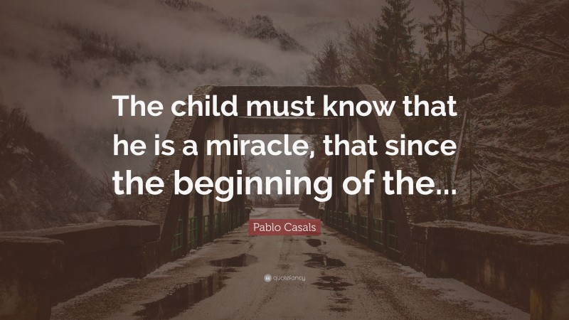 Pablo Casals Quote: “The child must know that he is a miracle, that since the beginning of the...”