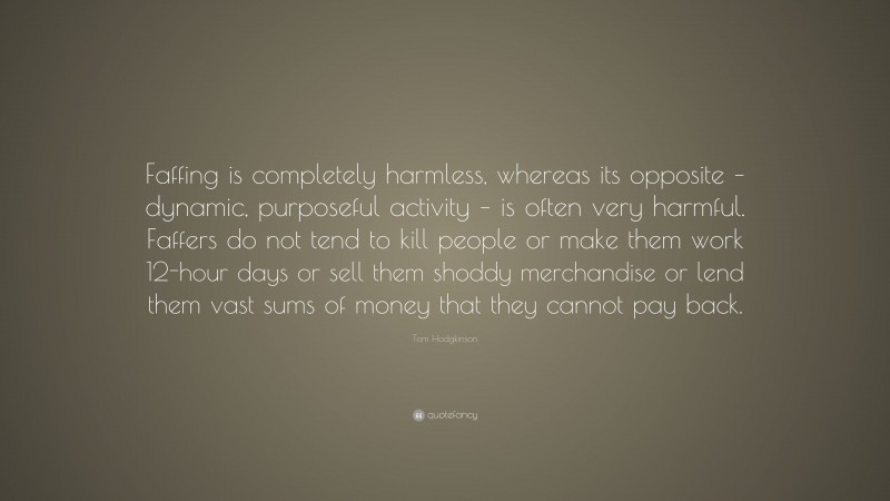 Tom Hodgkinson Quote: “Faffing is completely harmless, whereas its opposite – dynamic, purposeful activity – is often very harmful. Faffers do not tend to kill people or make them work 12-hour days or sell them shoddy merchandise or lend them vast sums of money that they cannot pay back.”