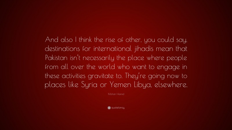 Mohsin Hamid Quote: “And also I think the rise of other, you could say, destinations for international jihadis mean that Pakistan isn’t necessarily the place where people from all over the world who want to engage in these activities gravitate to. They’re going now to places like Syria or Yemen Libya, elsewhere.”