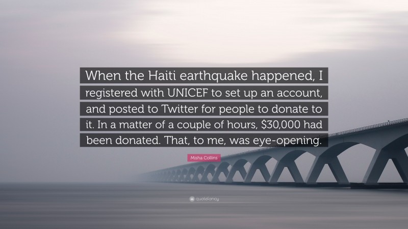 Misha Collins Quote: “When the Haiti earthquake happened, I registered with UNICEF to set up an account, and posted to Twitter for people to donate to it. In a matter of a couple of hours, $30,000 had been donated. That, to me, was eye-opening.”