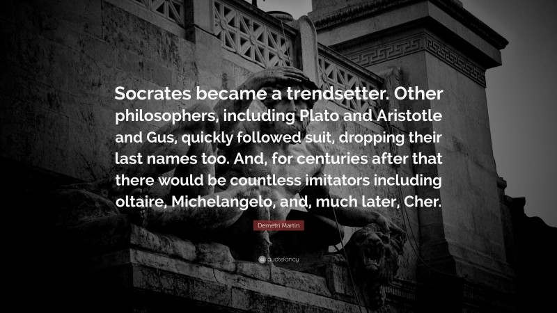 Demetri Martin Quote: “Socrates became a trendsetter. Other philosophers, including Plato and Aristotle and Gus, quickly followed suit, dropping their last names too. And, for centuries after that there would be countless imitators including oltaire, Michelangelo, and, much later, Cher.”