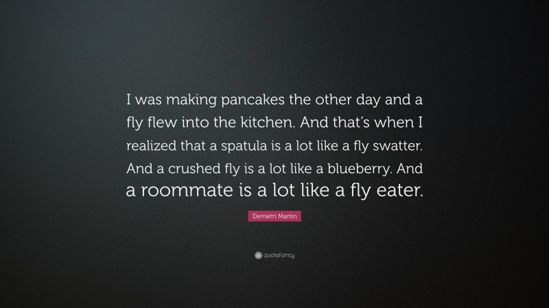 Demetri Martin Quote: “I was making pancakes the other day and a fly flew into the kitchen. And that’s when I realized that a spatula is a lot like a fly swatter. And a crushed fly is a lot like a blueberry. And a roommate is a lot like a fly eater.”