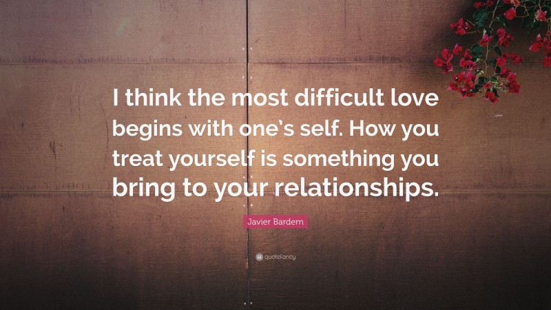 Javier Bardem Quote: “I think the most difficult love begins with one’s self. How you treat yourself is something you bring to your relationships.”