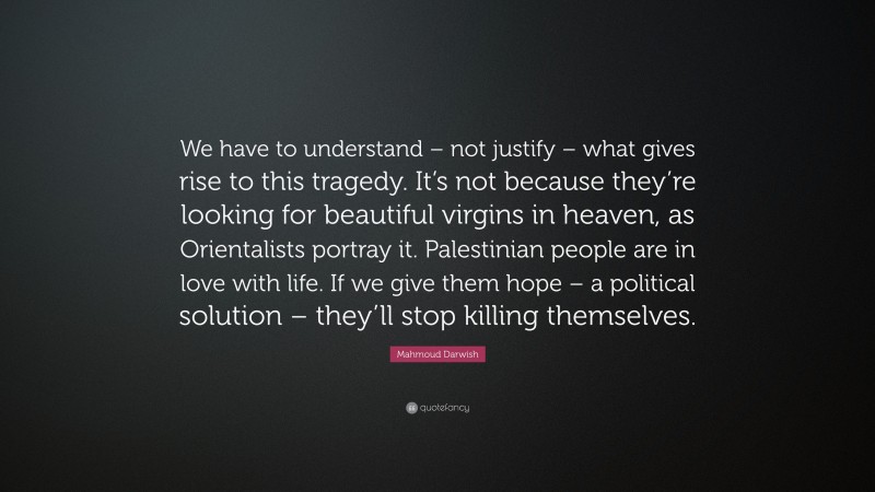 Mahmoud Darwish Quote: “We have to understand – not justify – what gives rise to this tragedy. It’s not because they’re looking for beautiful virgins in heaven, as Orientalists portray it. Palestinian people are in love with life. If we give them hope – a political solution – they’ll stop killing themselves.”