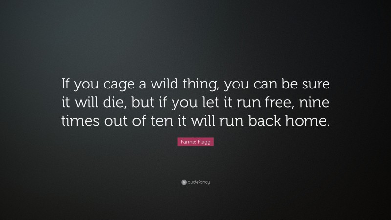 Fannie Flagg Quote: “If you cage a wild thing, you can be sure it will die, but if you let it run free, nine times out of ten it will run back home.”