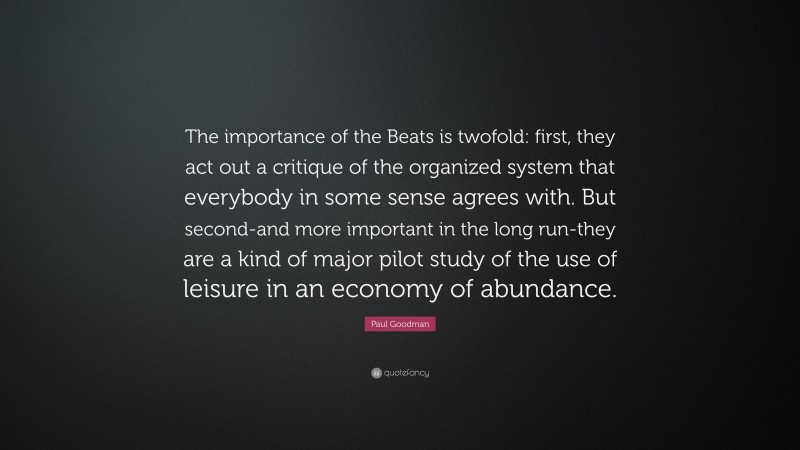 Paul Goodman Quote: “The importance of the Beats is twofold: first, they act out a critique of the organized system that everybody in some sense agrees with. But second-and more important in the long run-they are a kind of major pilot study of the use of leisure in an economy of abundance.”