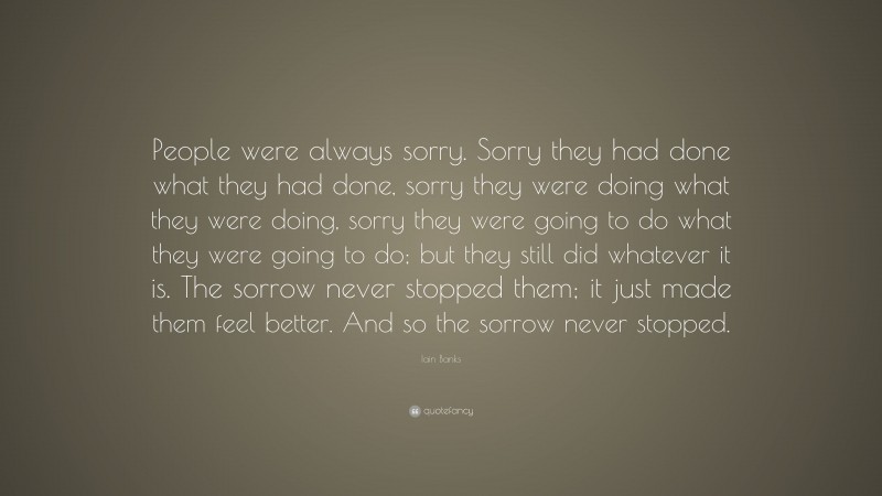 Iain Banks Quote: “People were always sorry. Sorry they had done what they had done, sorry they were doing what they were doing, sorry they were going to do what they were going to do; but they still did whatever it is. The sorrow never stopped them; it just made them feel better. And so the sorrow never stopped.”