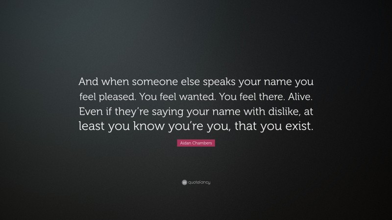 Aidan Chambers Quote: “And when someone else speaks your name you feel pleased. You feel wanted. You feel there. Alive. Even if they’re saying your name with dislike, at least you know you’re you, that you exist.”