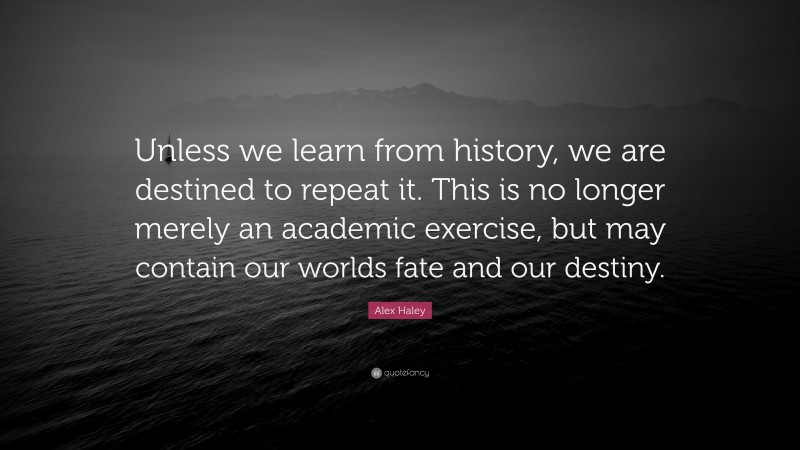 Alex Haley Quote: “Unless we learn from history, we are destined to repeat it. This is no longer merely an academic exercise, but may contain our worlds fate and our destiny.”