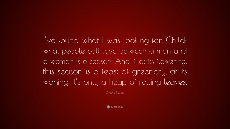Oriana Fallaci Quote: “I’ve found what I was looking for, Child: what people call love between a man and a woman is a season. And if, at its flowering, this season is a feast of greenery, at its waning, it’s only a heap of rotting leaves.”