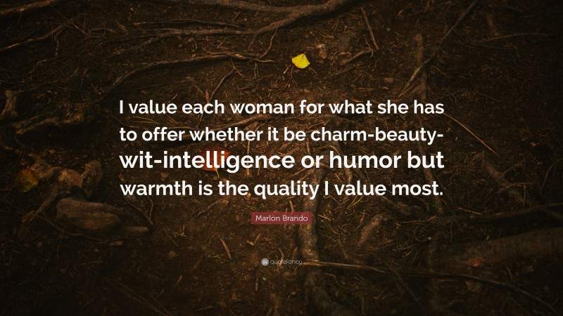 Marlon Brando Quote: “I value each woman for what she has to offer whether it be charm-beauty-wit-intelligence or humor but warmth is the quality I value most.”
