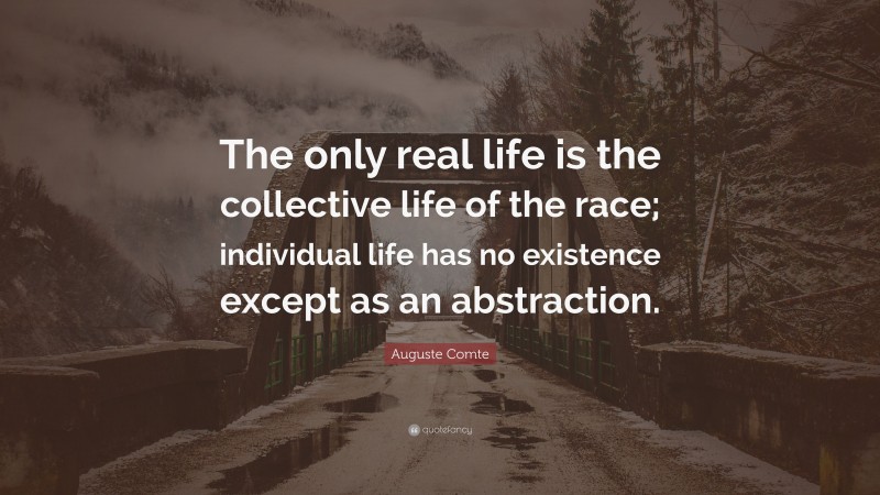 Auguste Comte Quote: “The only real life is the collective life of the race; individual life has no existence except as an abstraction.”