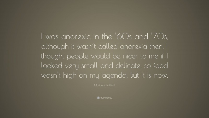 Marianne Faithfull Quote: “I was anorexic in the ’60s and ’70s, although it wasn’t called anorexia then. I thought people would be nicer to me if I looked very small and delicate, so food wasn’t high on my agenda. But it is now.”