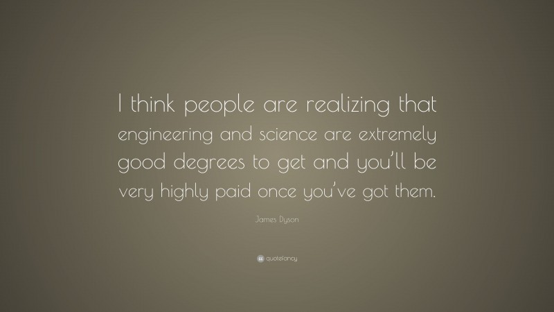 James Dyson Quote: “I think people are realizing that engineering and science are extremely good degrees to get and you’ll be very highly paid once you’ve got them.”