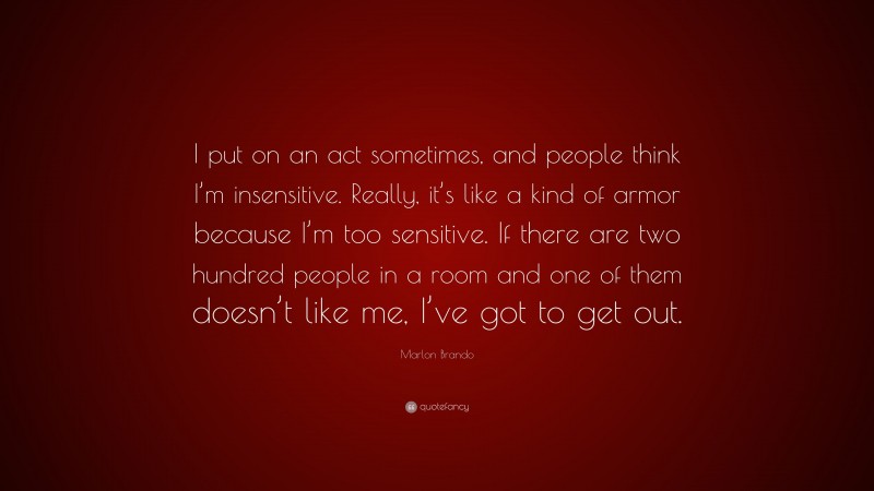 Marlon Brando Quote: “I put on an act sometimes, and people think I’m insensitive. Really, it’s like a kind of armor because I’m too sensitive. If there are two hundred people in a room and one of them doesn’t like me, I’ve got to get out.”