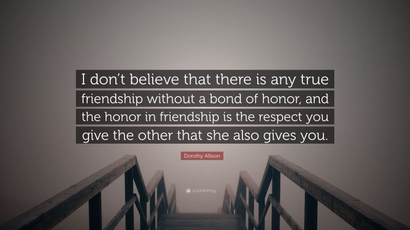 Dorothy Allison Quote: “I don’t believe that there is any true friendship without a bond of honor, and the honor in friendship is the respect you give the other that she also gives you.”