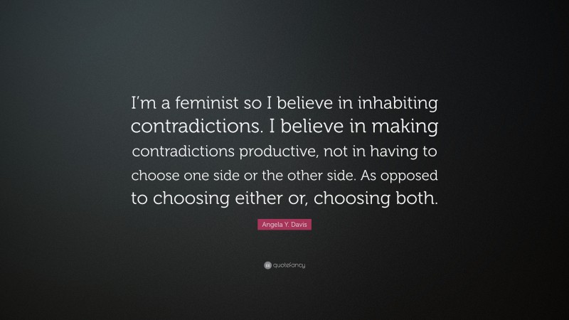Angela Y. Davis Quote: “I’m a feminist so I believe in inhabiting contradictions. I believe in making contradictions productive, not in having to choose one side or the other side. As opposed to choosing either or, choosing both.”