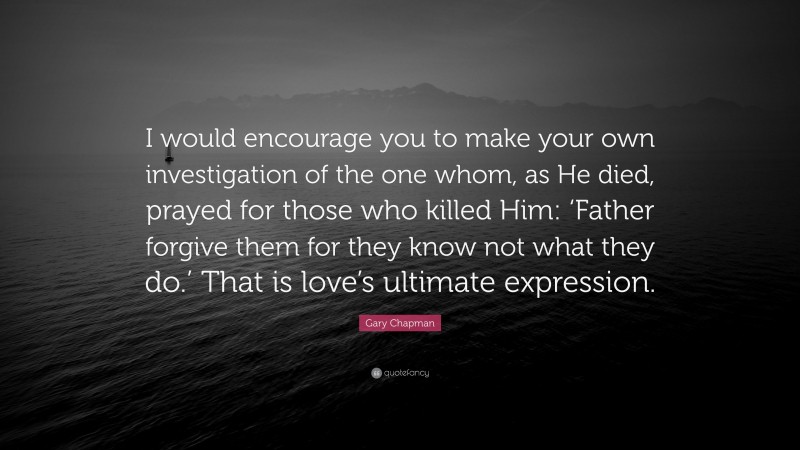 Gary Chapman Quote: “I would encourage you to make your own investigation of the one whom, as He died, prayed for those who killed Him: ‘Father forgive them for they know not what they do.’ That is love’s ultimate expression.”