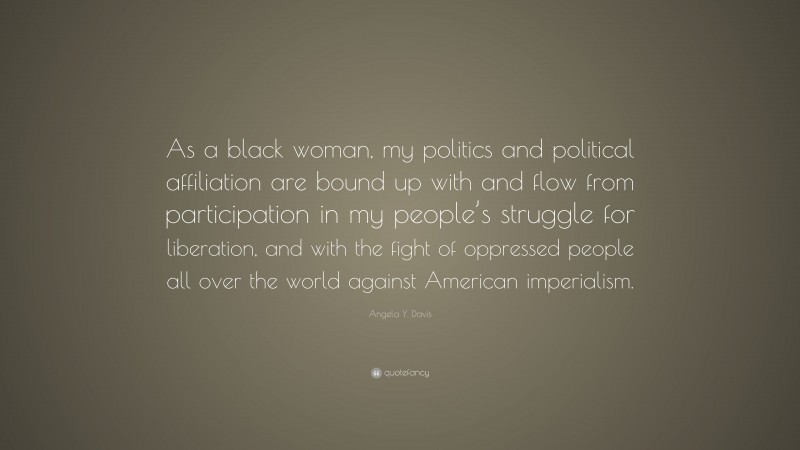 Angela Y. Davis Quote: “As a black woman, my politics and political affiliation are bound up with and flow from participation in my people’s struggle for liberation, and with the fight of oppressed people all over the world against American imperialism.”