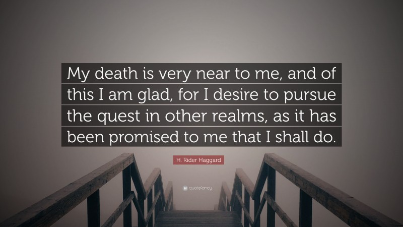 H. Rider Haggard Quote: “My death is very near to me, and of this I am glad, for I desire to pursue the quest in other realms, as it has been promised to me that I shall do.”