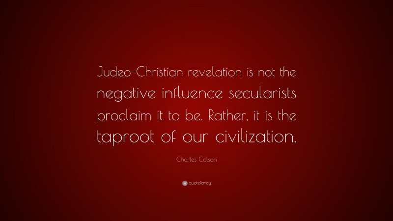 Charles Colson Quote: “Judeo-Christian revelation is not the negative influence secularists proclaim it to be. Rather, it is the taproot of our civilization.”