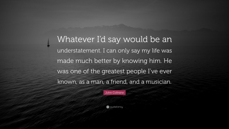 John Coltrane Quote: “Whatever I’d say would be an understatement. I can only say my life was made much better by knowing him. He was one of the greatest people I’ve ever known, as a man, a friend, and a musician.”
