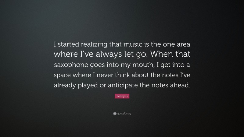 Kenny G Quote: “I started realizing that music is the one area where I’ve always let go. When that saxophone goes into my mouth, I get into a space where I never think about the notes I’ve already played or anticipate the notes ahead.”