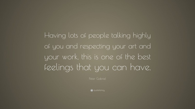 Peter Gabriel Quote: “Having lots of people talking highly of you and respecting your art and your work, this is one of the best feelings that you can have.”