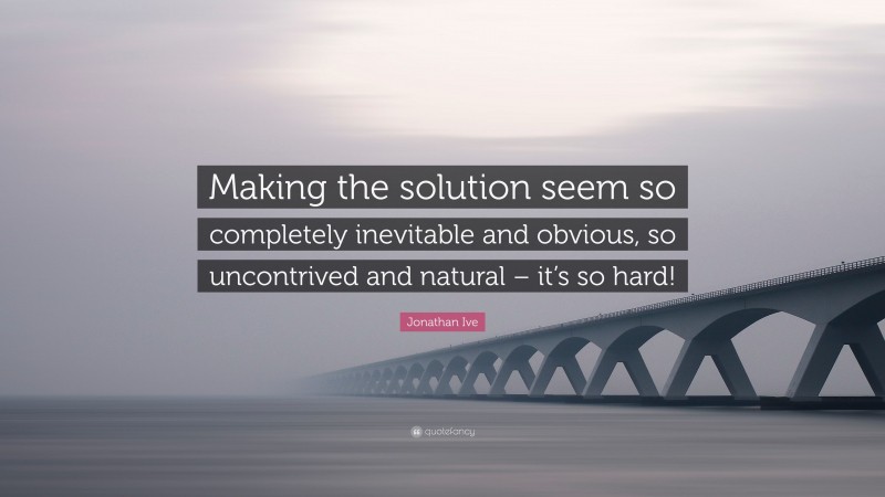 Jonathan Ive Quote: “Making the solution seem so completely inevitable and obvious, so uncontrived and natural – it’s so hard!”