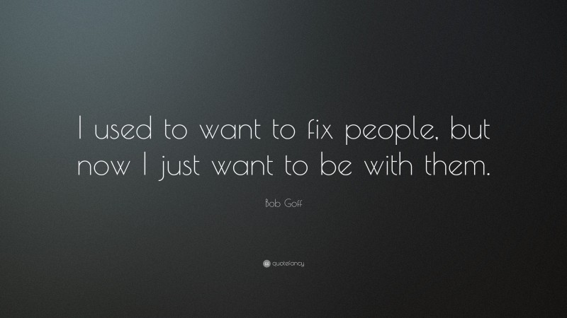 Bob Goff Quote: “I used to want to fix people, but now I just want to be with them.”