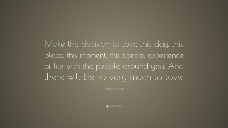 Ralph Marston Quote: “Make the decision to love this day, this place, this moment, this special experience of life with the people around you. And there will be so very much to love.”