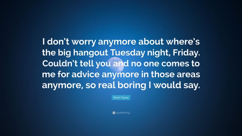 Brett Favre Quote: “I don’t worry anymore about where’s the big hangout Tuesday night, Friday. Couldn’t tell you and no one comes to me for advice anymore in those areas anymore, so real boring I would say.”