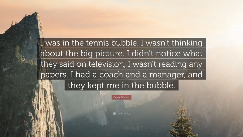 Boris Becker Quote: “I was in the tennis bubble. I wasn’t thinking about the big picture. I didn’t notice what they said on television, I wasn’t reading any papers. I had a coach and a manager, and they kept me in the bubble.”