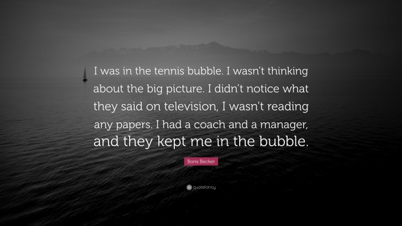 Boris Becker Quote: “I was in the tennis bubble. I wasn’t thinking about the big picture. I didn’t notice what they said on television, I wasn’t reading any papers. I had a coach and a manager, and they kept me in the bubble.”