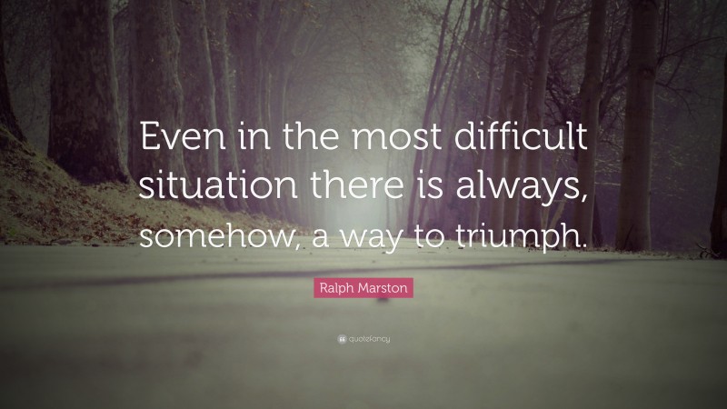 Ralph Marston Quote: “Even in the most difficult situation there is always, somehow, a way to triumph.”