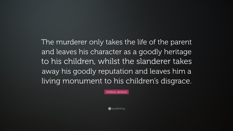 Andrew Jackson Quote: “The murderer only takes the life of the parent and leaves his character as a goodly heritage to his children, whilst the slanderer takes away his goodly reputation and leaves him a living monument to his children’s disgrace.”