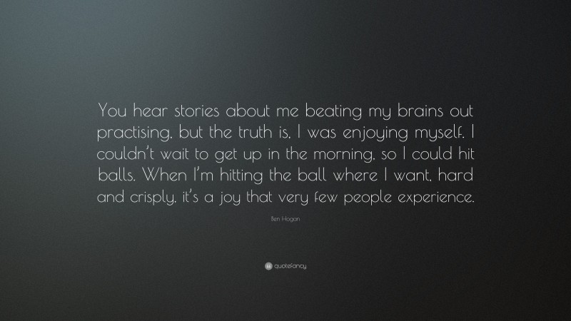 Ben Hogan Quote: “You hear stories about me beating my brains out practising, but the truth is, I was enjoying myself. I couldn’t wait to get up in the morning, so I could hit balls. When I’m hitting the ball where I want, hard and crisply, it’s a joy that very few people experience.”
