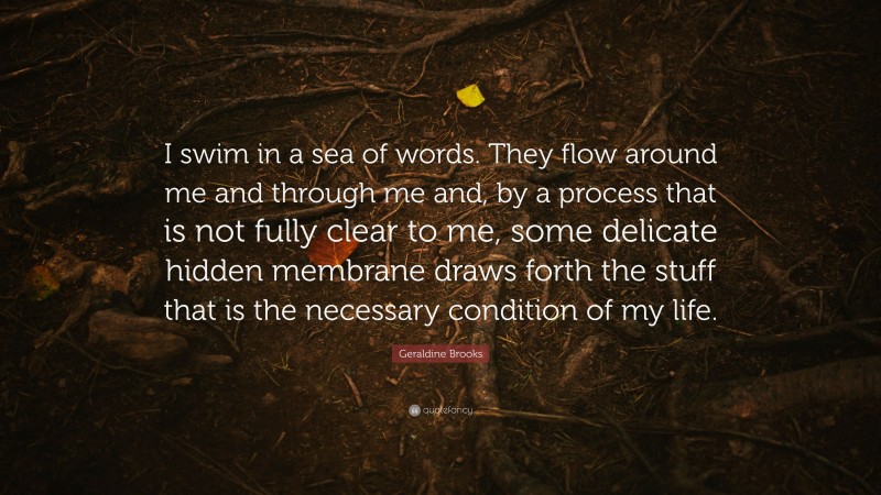 Geraldine Brooks Quote: “I swim in a sea of words. They flow around me and through me and, by a process that is not fully clear to me, some delicate hidden membrane draws forth the stuff that is the necessary condition of my life.”