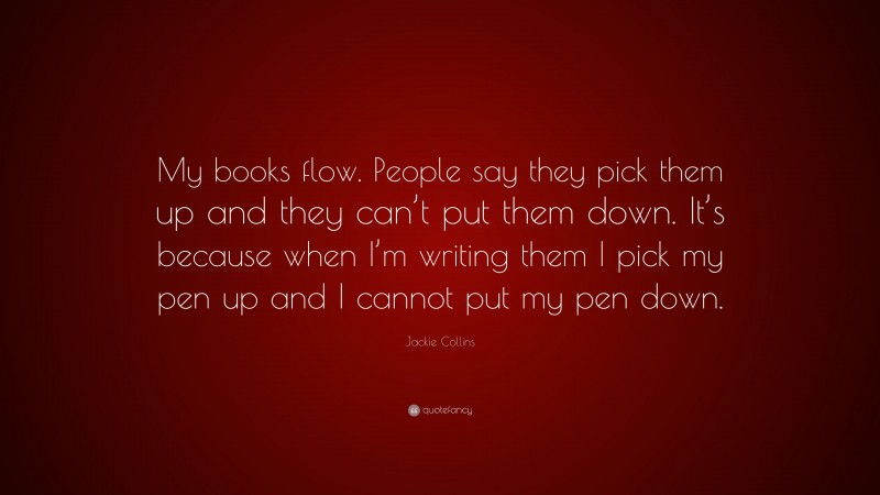 Jackie Collins Quote: “My books flow. People say they pick them up and they can’t put them down. It’s because when I’m writing them I pick my pen up and I cannot put my pen down.”