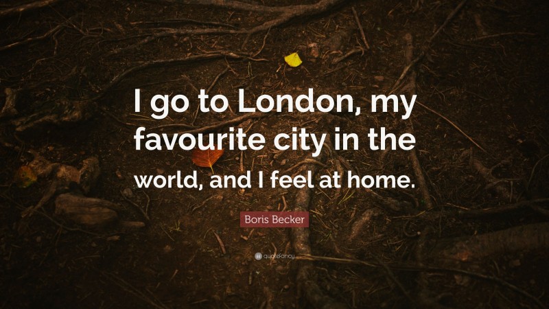 Boris Becker Quote: “I go to London, my favourite city in the world, and I feel at home.”