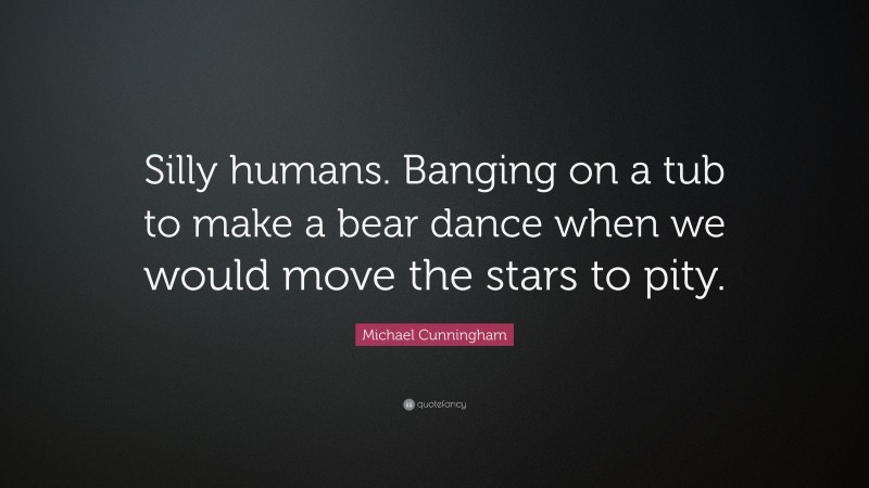 Michael Cunningham Quote: “Silly humans. Banging on a tub to make a bear dance when we would move the stars to pity.”