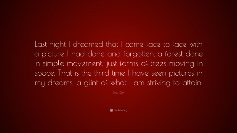 Emily Carr Quote: “Last night I dreamed that I came face to face with a picture I had done and forgotten, a forest done in simple movement, just forms of trees moving in space. That is the third time I have seen pictures in my dreams, a glint of what I am striving to attain.”