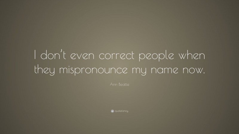 Ann Beattie Quote: “I don’t even correct people when they mispronounce my name now.”