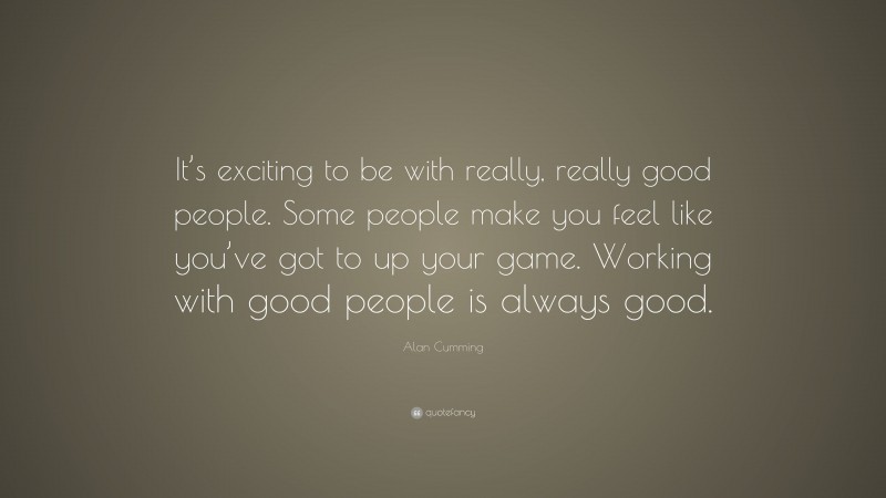 Alan Cumming Quote: “It’s exciting to be with really, really good people. Some people make you feel like you’ve got to up your game. Working with good people is always good.”