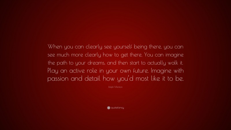 Ralph Marston Quote: “When you can clearly see yourself being there, you can see much more clearly how to get there. You can imagine the path to your dreams, and then start to actually walk it. Play an active role in your own future. Imagine with passion and detail how you’d most like it to be.”