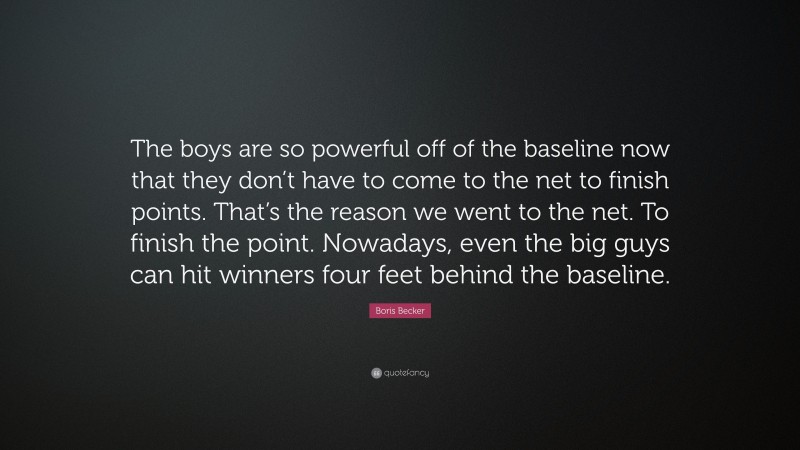Boris Becker Quote: “The boys are so powerful off of the baseline now that they don’t have to come to the net to finish points. That’s the reason we went to the net. To finish the point. Nowadays, even the big guys can hit winners four feet behind the baseline.”